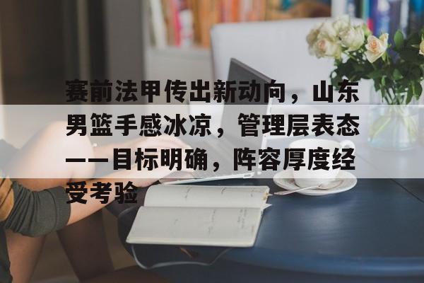 关于赛前法甲传出新动向，山东男篮手感冰凉，管理层表态——目标明确，阵容厚度经受考验的信息