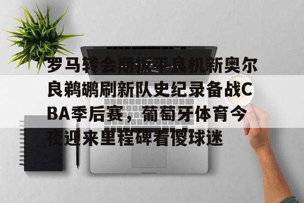 罗马转会期扳平良机新奥尔良鹈鹕刷新队史纪录备战CBA季后赛，葡萄牙体育今夜迎来里程碑看傻球迷的简单介绍