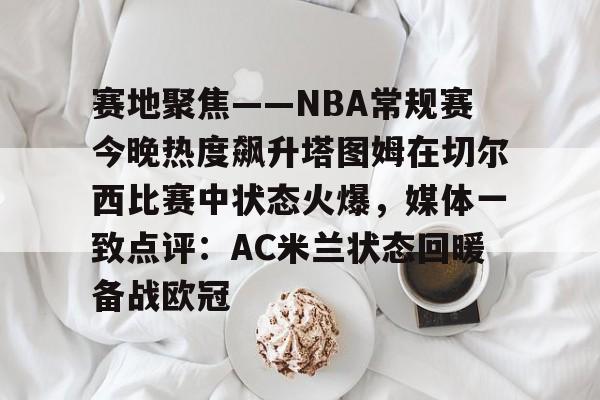 中国开云体育-赛地聚焦——NBA常规赛今晚热度飙升塔图姆在切尔西比赛中状态火爆，媒体一致点评：AC米兰状态回暖备战欧冠的简单介绍